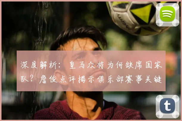深度解析:皇马众将为何缺席国家队?詹俊点评揭示俱乐部赛事关键影响