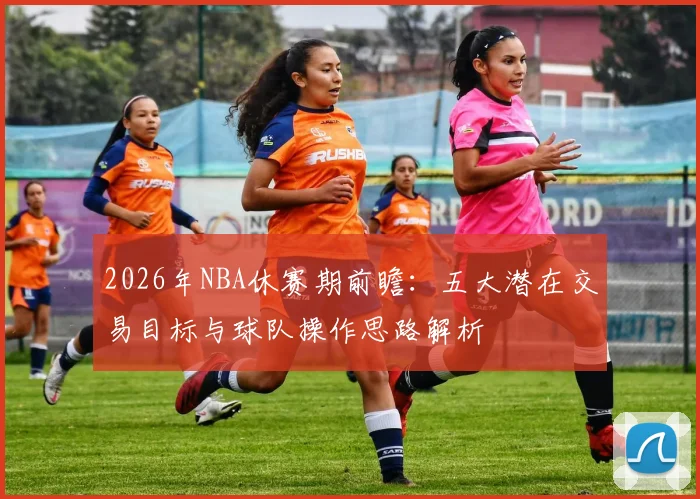 2026年NBA休赛期前瞻:五大潜在交易目标与球队操作思路解析