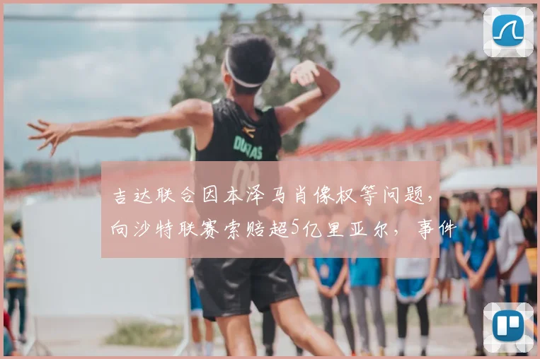吉达联合因本泽马肖像权等问题,向沙特联赛索赔超5亿里亚尔,事件详情与进展分析