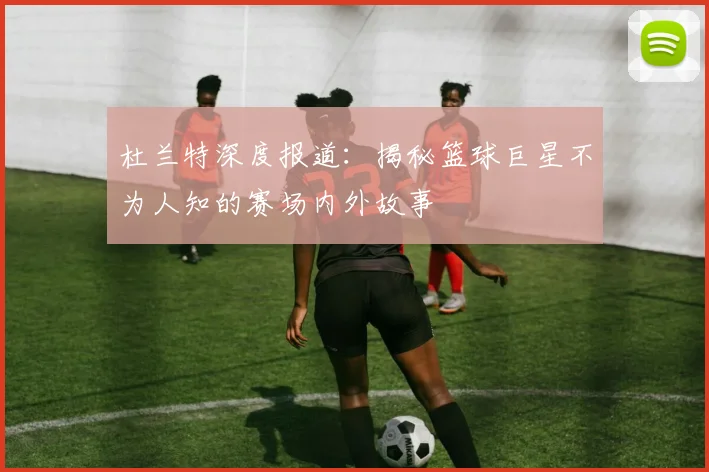 杜兰特深度报道:揭秘篮球巨星不为人知的赛场内外故事