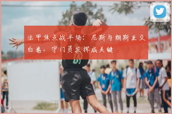 法甲焦点战半场:尼斯与朗斯互交白卷,守门员发挥成关键