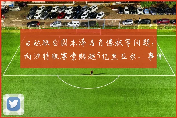 吉达联合因本泽马肖像权等问题,向沙特联赛索赔超5亿里亚尔,事件详情与进展分析