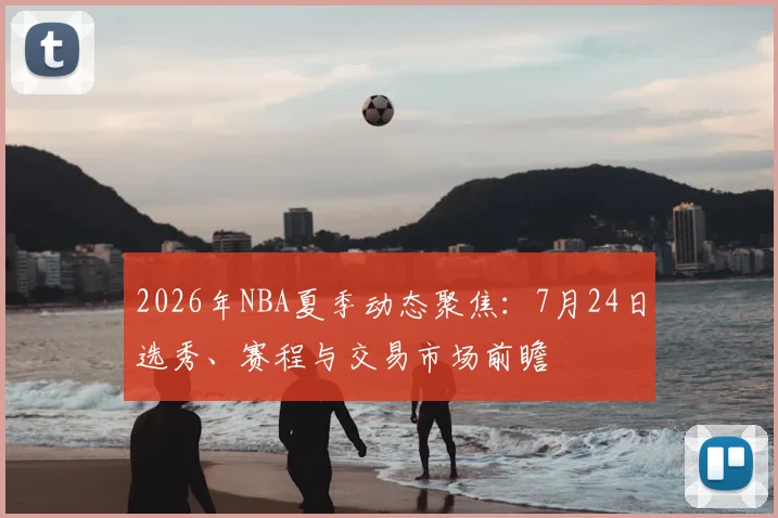 2026年NBA夏季动态聚焦:7月24日选秀、赛程与交易市场前瞻