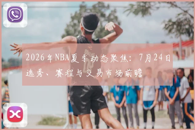 2026年NBA夏季动态聚焦:7月24日选秀、赛程与交易市场前瞻