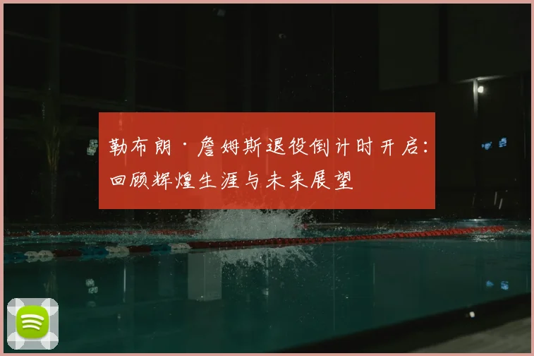 勒布朗·詹姆斯退役倒计时开启:回顾辉煌生涯与未来展望
