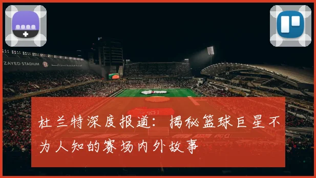 杜兰特深度报道:揭秘篮球巨星不为人知的赛场内外故事