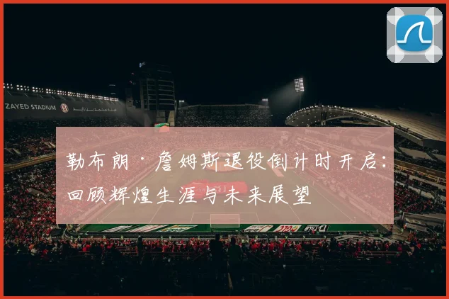 勒布朗·詹姆斯退役倒计时开启:回顾辉煌生涯与未来展望